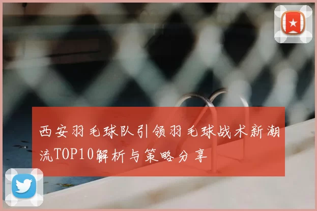 西安羽毛球队引领羽毛球战术新潮流TOP10解析与策略分享