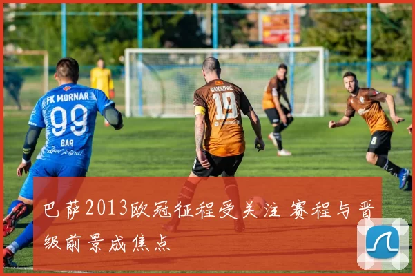 巴萨2013欧冠征程受关注 赛程与晋级前景成焦点