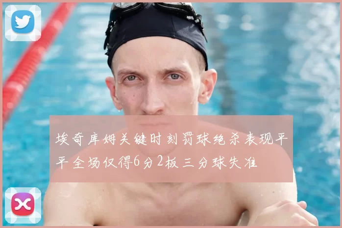 埃奇库姆关键时刻罚球绝杀表现平平全场仅得6分2板三分球失准