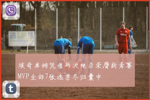 埃奇库姆凭借两次绝杀荣膺新秀赛MVP全部7张选票尽归囊中