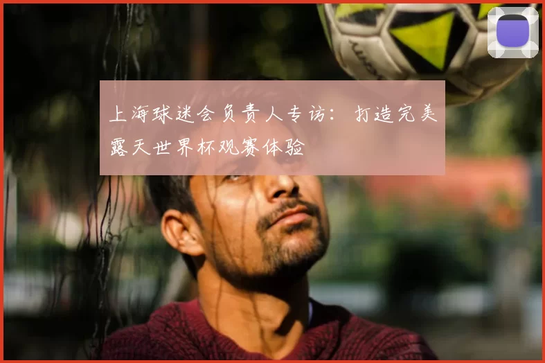 上海球迷会负责人专访:打造完美露天世界杯观赛体验