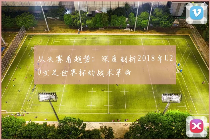 从决赛看趋势:深度剖析2018年U20女足世界杯的战术革命