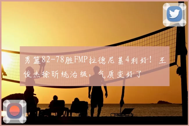 男篮82-78胜FMP拉德尼基4利好!王俊杰徐昕统治级,气质变好了
