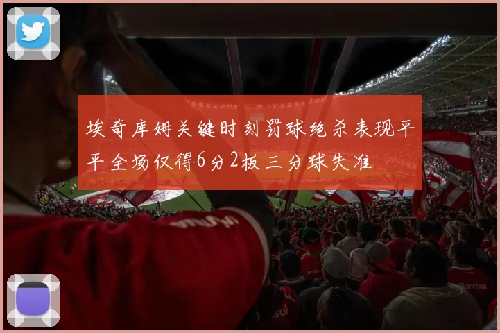 埃奇库姆关键时刻罚球绝杀表现平平全场仅得6分2板三分球失准
