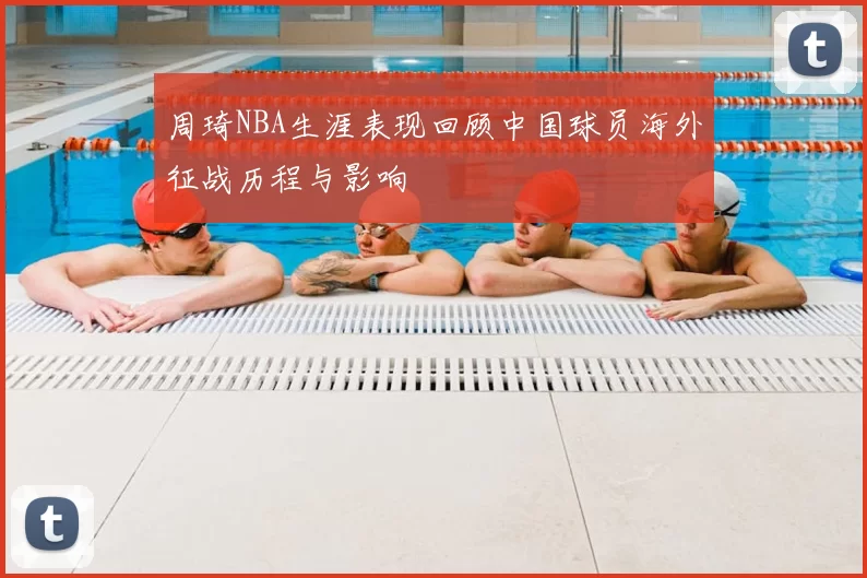 周琦NBA生涯表现回顾中国球员海外征战历程与影响