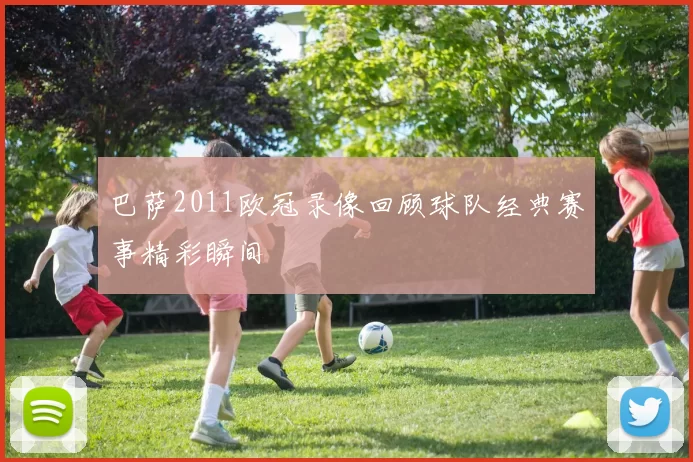 巴萨2011欧冠录像回顾球队经典赛事精彩瞬间