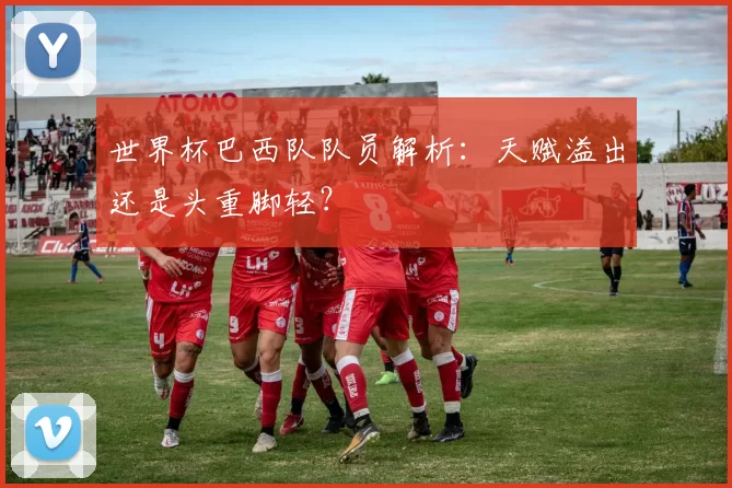 世界杯巴西队队员解析:天赋溢出还是头重脚轻?