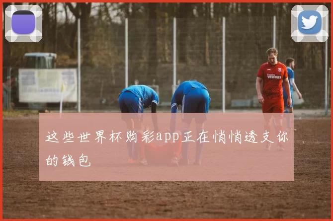 这些世界杯购彩app正在悄悄透支你的钱包