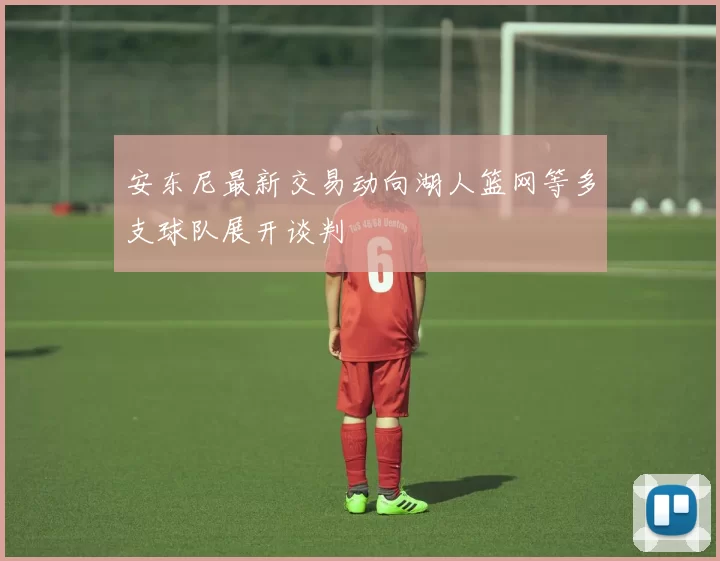 安东尼最新交易动向湖人篮网等多支球队展开谈判