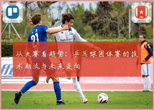 从决赛看趋势:乒乓球团体赛的技术潮流与未来走向
