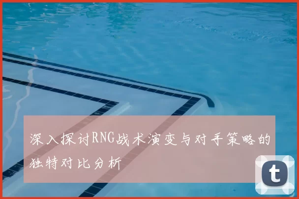 深入探讨RNG战术演变与对手策略的独特对比分析